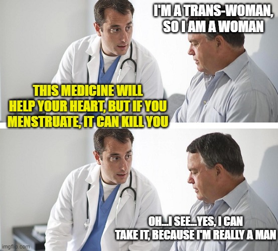 Doctor and Patient | I'M A TRANS-WOMAN, SO I AM A WOMAN; THIS MEDICINE WILL HELP YOUR HEART, BUT IF YOU MENSTRUATE, IT CAN KILL YOU; OH...I SEE...YES, I CAN TAKE IT, BECAUSE I'M REALLY A MAN | image tagged in doctor and patient | made w/ Imgflip meme maker