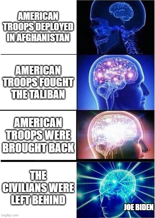 JOE BIDEN'S BIG BRAIN | AMERICAN TROOPS DEPLOYED IN AFGHANISTAN; AMERICAN TROOPS FOUGHT THE TALIBAN; AMERICAN TROOPS WERE BROUGHT BACK; THE CIVILIANS WERE LEFT BEHIND; JOE BIDEN | image tagged in memes,expanding brain,joe biden,taliban,troops,funny | made w/ Imgflip meme maker