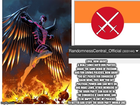 RandomnessCentral announcement temp | LUIGI, HOW ABOUT A DEAL? SINCE BOTH OUR PARTIES SHARE THE SAME WIND OF FREEDOM AND FUN-LOVING POLICIES, HOW ABOUT YOU GET PICKED FOR CONGRESS IF KAIJU WINS. THIS WAY YOU GET POLITICAL POWER AND CAN VOTE ON AND MAKE LAWS. OTHER MEMBERS OF THE BRUH PARTY CAN ALSO BE IN THE CONGRESS IF KAIJU WINS, AND I’D BE HAPPY TO EDIT MY POLICIES TO BETTER ADD STUFF THE BRUH PARTY WOULD LIKE | image tagged in randomnesscentral announcement temp | made w/ Imgflip meme maker