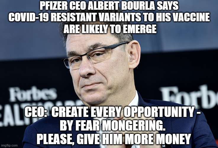 Pfizer CEO Needs Your Money | PFIZER CEO ALBERT BOURLA SAYS 
COVID-19 RESISTANT VARIANTS TO HIS VACCINE 
ARE LIKELY TO EMERGE; CEO:  CREATE EVERY OPPORTUNITY -
 BY FEAR MONGERING. 
 PLEASE, GIVE HIM MORE MONEY | image tagged in vaccine,covid-19,pfizer,biden,fauci,cdc | made w/ Imgflip meme maker