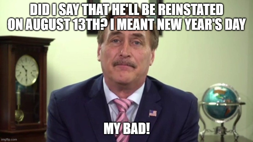 Reinstatement Day Part 2 | DID I SAY THAT HE'LL BE REINSTATED ON AUGUST 13TH? I MEANT NEW YEAR'S DAY; MY BAD! | image tagged in mike lindell,nuttier than a fruitcake | made w/ Imgflip meme maker