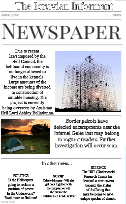 This bi-week's issue of the Icruvian Informant, the underworld's official newspaper. Released biweekly on Tuesdays. | The Icruvian Informant; Due to recent laws imposed by the Hell Council, the hellhound community is no longer allowed to live in the kennels. Large amounts of the income are being diverted to construction of suitable housing. The project is currently being overseen by Assistant Hell Lord Ashley Belladonna. Border patrols have detected encampments near the Infernal Gates that may belong to rogue crusaders. Further investigation will occur soon. In other news... SCIENCE
The URT (Underworld Research Team) has detected a new cavern beneath the Plains of Suffering that may be home to new, unique species of demon. GOSSIP
Celeste Morgan - Will she get back together with the Templar, or will she pursue the Christian Hell Lord Lucifer? POLITICS
Is the Hellserpent going to reclaim a position of power in the Underworld? Read more to find out! | image tagged in blank newspaper | made w/ Imgflip meme maker