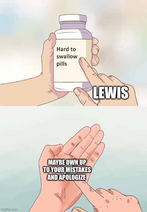 Hard To Swallow Pills Meme | LEWIS; MAYBE OWN UP TO YOUR MISTAKES AND APOLOGIZE | image tagged in memes,hard to swallow pills | made w/ Imgflip meme maker