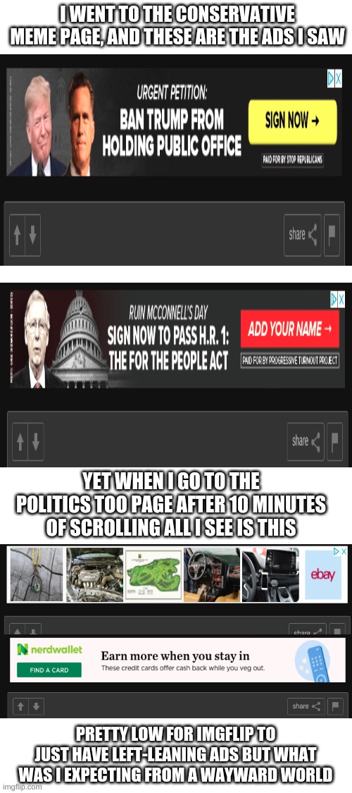 I'll let you decide | I WENT TO THE CONSERVATIVE MEME PAGE, AND THESE ARE THE ADS I SAW; YET WHEN I GO TO THE POLITICS TOO PAGE AFTER 10 MINUTES OF SCROLLING ALL I SEE IS THIS; PRETTY LOW FOR IMGFLIP TO JUST HAVE LEFT-LEANING ADS BUT WHAT WAS I EXPECTING FROM A WAYWARD WORLD | image tagged in blank white template | made w/ Imgflip meme maker