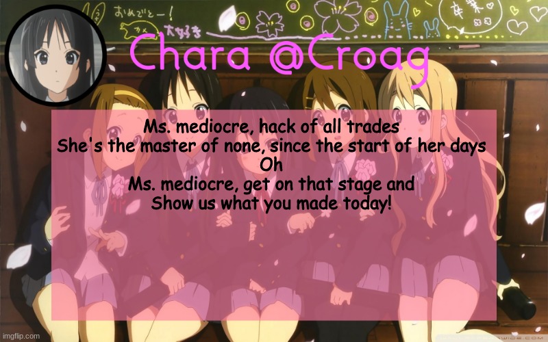 Chara's K-on temp | Ms. mediocre, hack of all trades
She's the master of none, since the start of her days
Oh
Ms. mediocre, get on that stage and
Show us what you made today! | image tagged in chara's k-on temp | made w/ Imgflip meme maker
