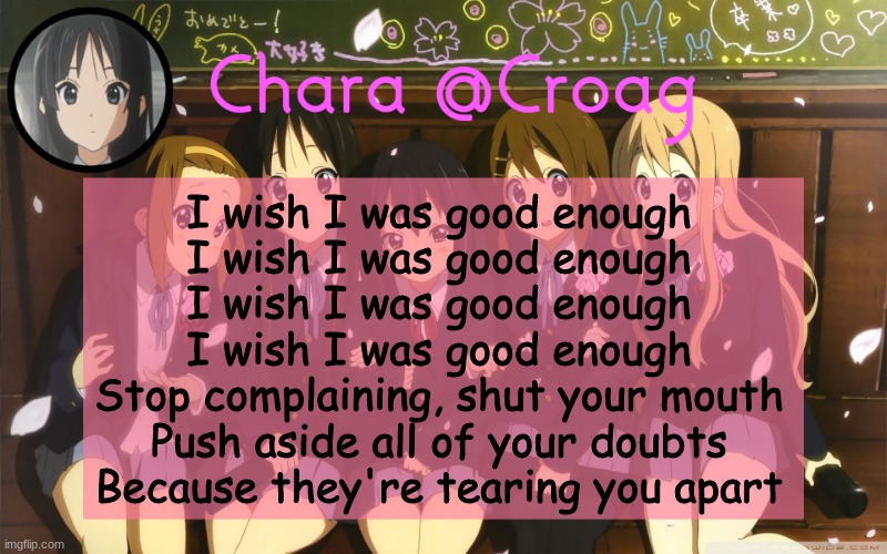 Chara's K-on temp | I wish I was good enough
I wish I was good enough
I wish I was good enough
I wish I was good enough
Stop complaining, shut your mouth
Push aside all of your doubts
Because they're tearing you apart | image tagged in chara's k-on temp | made w/ Imgflip meme maker