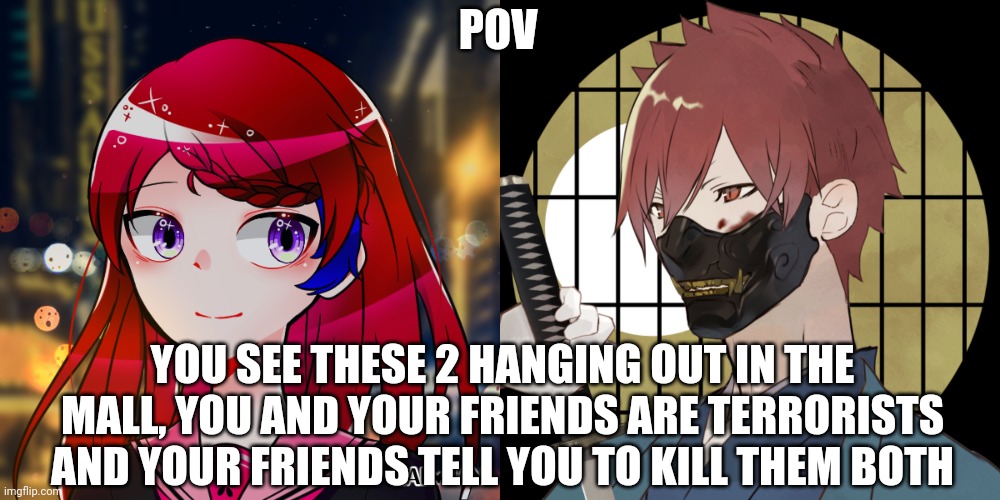 Somewhat op ocs allowed | POV; YOU SEE THESE 2 HANGING OUT IN THE MALL, YOU AND YOUR FRIENDS ARE TERRORISTS AND YOUR FRIENDS TELL YOU TO KILL THEM BOTH | image tagged in memes,blank transparent square | made w/ Imgflip meme maker