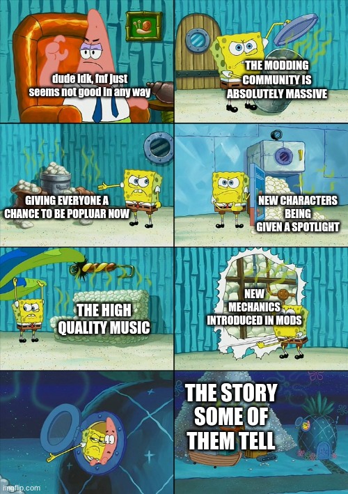 "fnf is kinda garbage" | THE MODDING COMMUNITY IS ABSOLUTELY MASSIVE; dude idk, fnf just seems not good in any way; GIVING EVERYONE A CHANCE TO BE POPLUAR NOW; NEW CHARACTERS BEING GIVEN A SPOTLIGHT; NEW MECHANICS INTRODUCED IN MODS; THE HIGH QUALITY MUSIC; THE STORY SOME OF THEM TELL | image tagged in spongebob shows patrick garbage | made w/ Imgflip meme maker