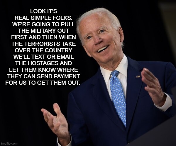 The Genius Plan | LOOK IT'S REAL SIMPLE FOLKS. WE'RE GOING TO PULL THE MILITARY OUT FIRST AND THEN WHEN THE TERRORISTS TAKE OVER THE COUNTRY WE'LL TEXT OR EMAIL THE HOSTAGES AND LET THEM KNOW WHERE THEY CAN SEND PAYMENT FOR US TO GET THEM OUT. | image tagged in joe biden fail of the day,memes,afghanistan,joe biden,taliban,biden | made w/ Imgflip meme maker