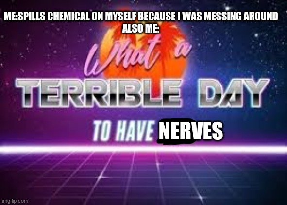 What a terrible day to have nerves | ME:SPILLS CHEMICAL ON MYSELF BECAUSE I WAS MESSING AROUND
ALSO ME:; NERVES | image tagged in what a terrible day to have eyes | made w/ Imgflip meme maker