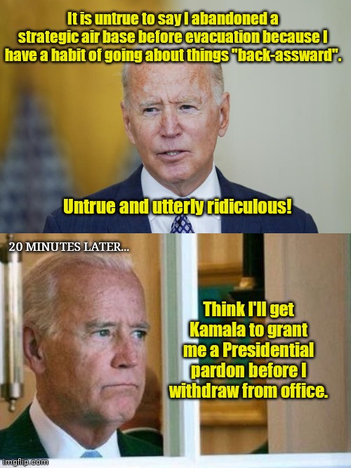 Wrongway Joe | It is untrue to say I abandoned a strategic air base before evacuation because I have a habit of going about things "back-assward". Untrue and utterly ridiculous! 20 MINUTES LATER... Think I'll get Kamala to grant me a Presidential pardon before I withdraw from office. | image tagged in biden 'splain,sad joe biden,afghanistan,stupidity,wrongway joe,political humor | made w/ Imgflip meme maker