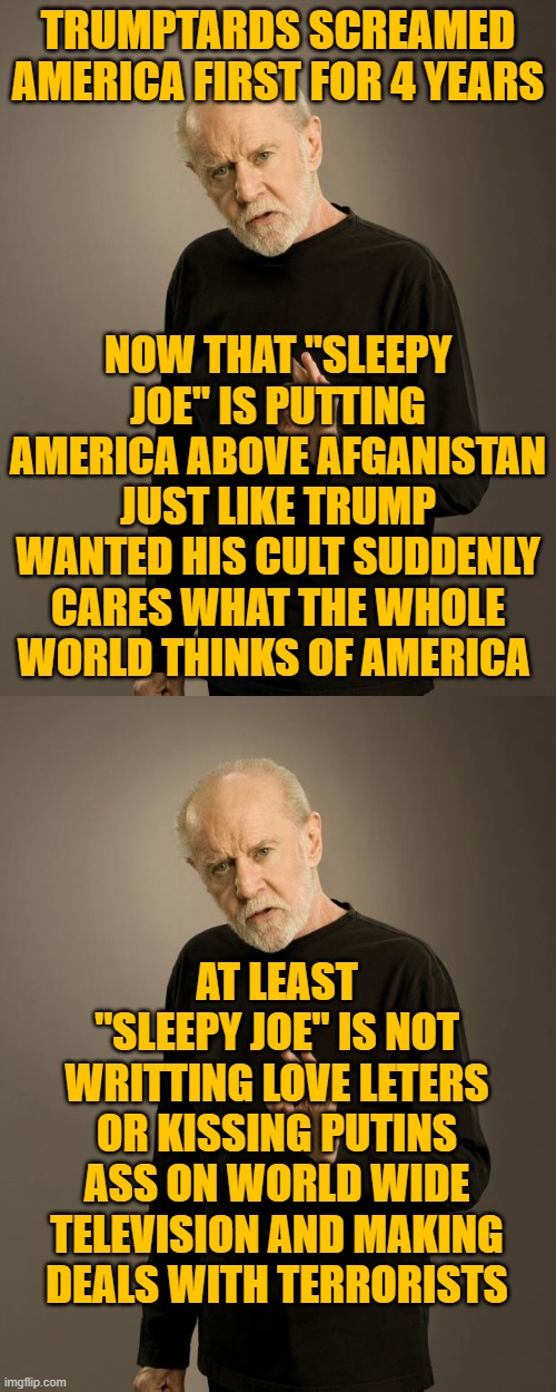 TRUMPTARDS SCREAMED AMERICA FIRST FOR 4 YEARS; NOW THAT "SLEEPY JOE" IS PUTTING AMERICA ABOVE AFGANISTAN JUST LIKE TRUMP WANTED HIS CULT SUDDENLY CARES WHAT THE WHOLE WORLD THINKS OF AMERICA; AT LEAST "SLEEPY JOE" IS NOT WRITTING LOVE LETERS OR KISSING PUTINS ASS ON WORLD WIDE TELEVISION AND MAKING DEALS WITH TERRORISTS | image tagged in george carlin | made w/ Imgflip meme maker