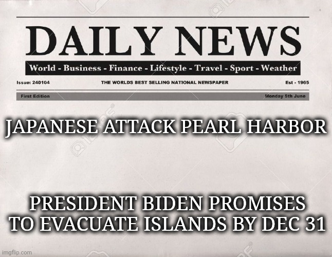 newspaper | JAPANESE ATTACK PEARL HARBOR; PRESIDENT BIDEN PROMISES TO EVACUATE ISLANDS BY DEC 31 | image tagged in newspaper | made w/ Imgflip meme maker