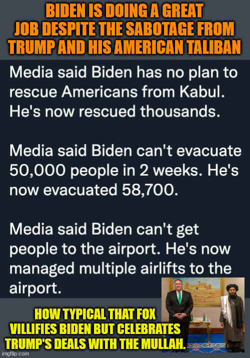 We should all work WITH Biden.  Not AGAINST him. | BIDEN IS DOING A GREAT JOB DESPITE THE SABOTAGE FROM TRUMP AND HIS AMERICAN TALIBAN; HOW TYPICAL THAT FOX VILLIFIES BIDEN BUT CELEBRATES TRUMP'S DEALS WITH THE MULLAH. | image tagged in american taliban,trump taliban,pompeo | made w/ Imgflip meme maker