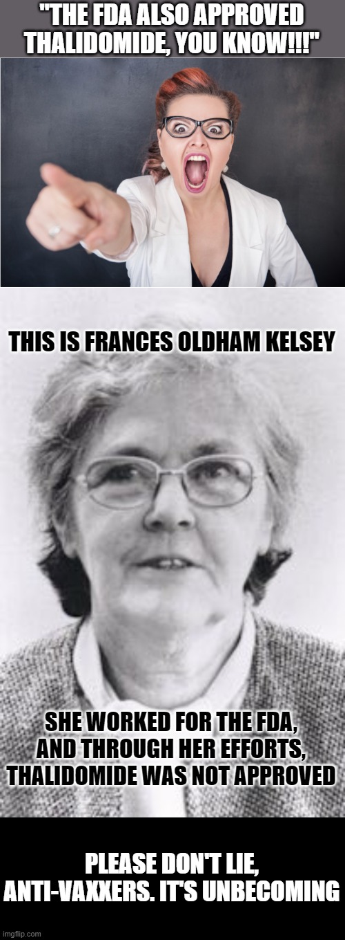 "THE FDA ALSO APPROVED THALIDOMIDE, YOU KNOW!!!"; THIS IS FRANCES OLDHAM KELSEY; SHE WORKED FOR THE FDA, AND THROUGH HER EFFORTS, THALIDOMIDE WAS NOT APPROVED; PLEASE DON'T LIE, ANTI-VAXXERS. IT'S UNBECOMING | image tagged in angry karen,antivax,thalidomide | made w/ Imgflip meme maker