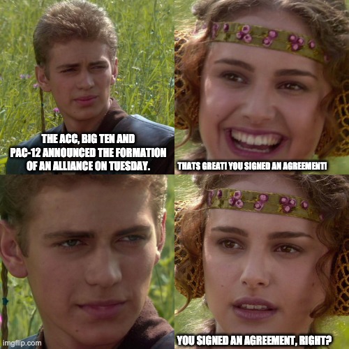 cfb_alliance_anakin_padme | THE ACC, BIG TEN AND PAC-12 ANNOUNCED THE FORMATION OF AN ALLIANCE ON TUESDAY. THATS GREAT! YOU SIGNED AN AGREEMENT! YOU SIGNED AN AGREEMENT, RIGHT? | image tagged in anakin padme 4 panel | made w/ Imgflip meme maker