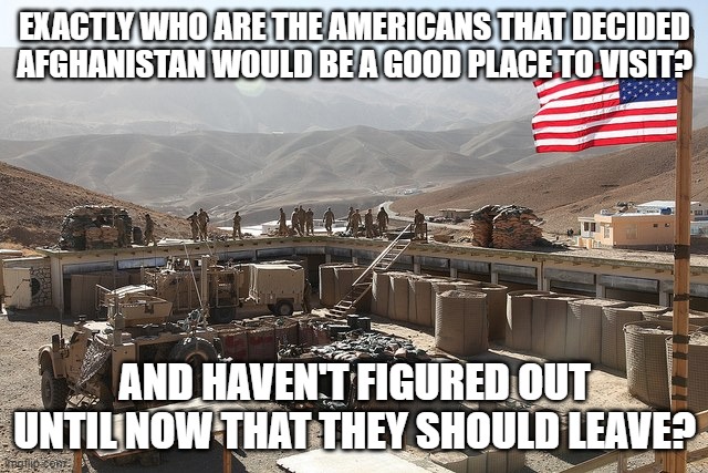 US base in Afghanistan | EXACTLY WHO ARE THE AMERICANS THAT DECIDED AFGHANISTAN WOULD BE A GOOD PLACE TO VISIT? AND HAVEN'T FIGURED OUT UNTIL NOW THAT THEY SHOULD LEAVE? | image tagged in us base in afghanistan | made w/ Imgflip meme maker