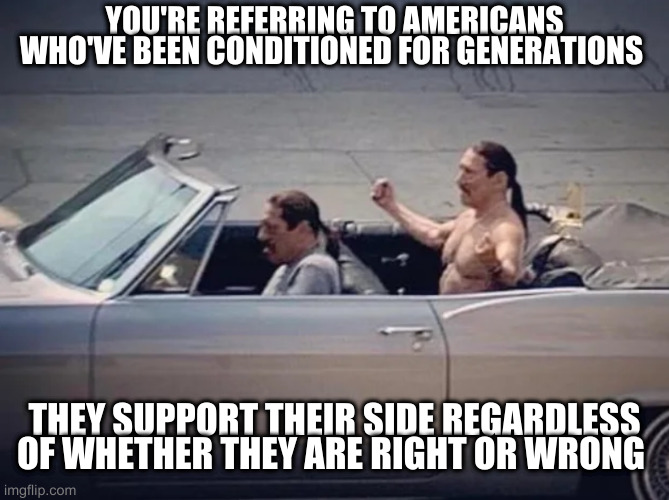 Irony | YOU'RE REFERRING TO AMERICANS WHO'VE BEEN CONDITIONED FOR GENERATIONS THEY SUPPORT THEIR SIDE REGARDLESS OF WHETHER THEY ARE RIGHT OR WRONG | image tagged in irony | made w/ Imgflip meme maker
