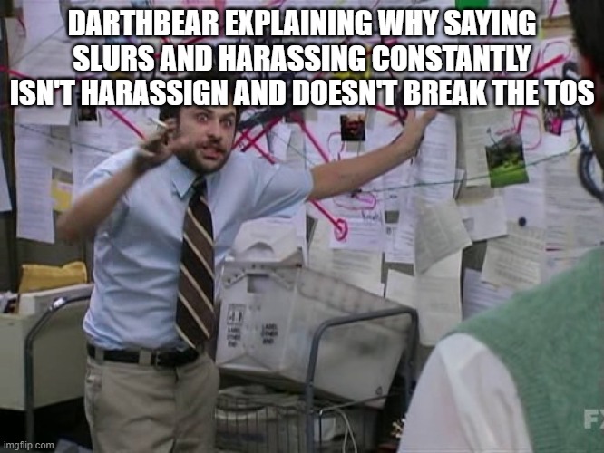 DARTHBEAR EXPLAINING WHY SAYING SLURS AND HARASSING CONSTANTLY ISN'T HARASSIGN AND DOESN'T BREAK THE TOS | image tagged in charlie conspiracy always sunny in philidelphia | made w/ Imgflip meme maker