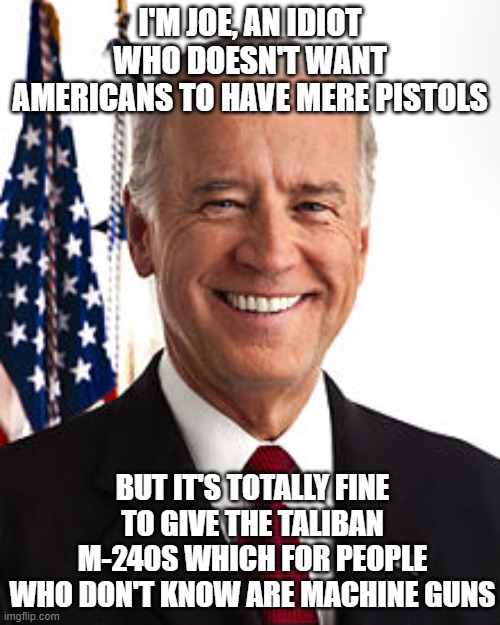 Joe Biden | I'M JOE, AN IDIOT WHO DOESN'T WANT AMERICANS TO HAVE MERE PISTOLS; BUT IT'S TOTALLY FINE TO GIVE THE TALIBAN M-240S WHICH FOR PEOPLE WHO DON'T KNOW ARE MACHINE GUNS | image tagged in memes,joe biden | made w/ Imgflip meme maker