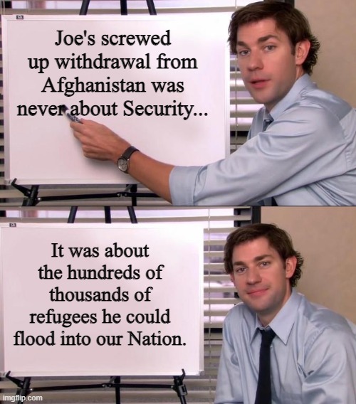 Jim Halpert Explains | Joe's screwed up withdrawal from Afghanistan was never about Security... It was about the hundreds of thousands of refugees he could flood into our Nation. | image tagged in jim halpert explains | made w/ Imgflip meme maker