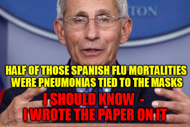 Dr. Anthony fauci | HALF OF THOSE SPANISH FLU MORTALITIES 
WERE PNEUMONIAS TIED TO THE MASKS I SHOULD KNOW  -  I WROTE THE PAPER ON IT | image tagged in dr anthony fauci | made w/ Imgflip meme maker