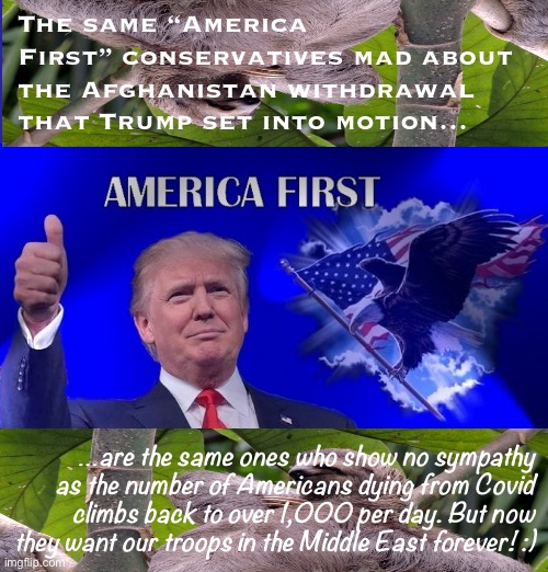 And just like that: “America First” means endless warfare! Just one sloth’s opinion . :) | The same “America First” conservatives mad about the Afghanistan withdrawal that Trump set into motion…; …are the same ones who show no sympathy as the number of Americans dying from Covid climbs back to over 1,000 per day. But now they want our troops in the Middle East forever! :) | image tagged in america first sloths 3,america first,maga,afghanistan,conservative logic,covid-19 | made w/ Imgflip meme maker