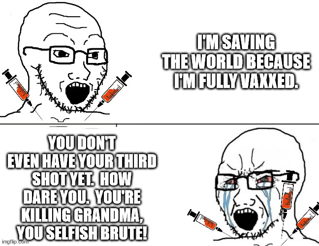 Just wait for it | I'M SAVING THE WORLD BECAUSE I'M FULLY VAXXED. YOU DON'T EVEN HAVE YOUR THIRD SHOT YET.  HOW DARE YOU.  YOU'RE KILLING GRANDMA, YOU SELFISH BRUTE! | made w/ Imgflip meme maker