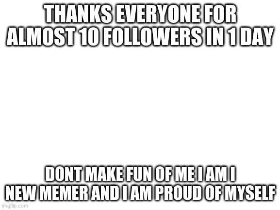 THANKS SO MUCH GUY | THANKS EVERYONE FOR ALMOST 10 FOLLOWERS IN 1 DAY; DONT MAKE FUN OF ME I AM I NEW MEMER AND I AM PROUD OF MYSELF | image tagged in blank white template | made w/ Imgflip meme maker