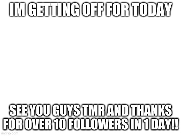 THANKS SO MUCH | IM GETTING OFF FOR TODAY; SEE YOU GUYS TMR AND THANKS FOR OVER 10 FOLLOWERS IN 1 DAY!! | image tagged in blank white template | made w/ Imgflip meme maker