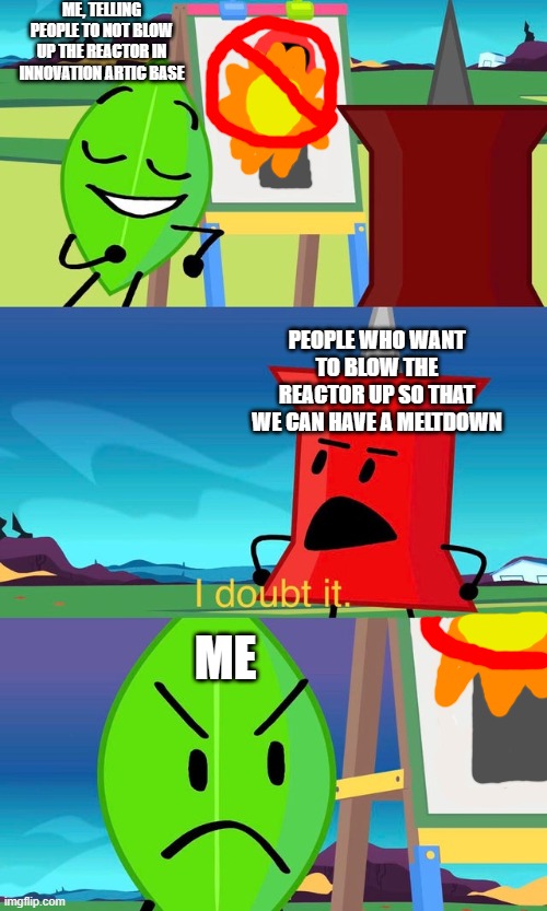 Innovation arctic base everytime i join a game (Note: Arctic is spelled wrong in this meme) | ME, TELLING PEOPLE TO NOT BLOW UP THE REACTOR IN INNOVATION ARTIC BASE; PEOPLE WHO WANT TO BLOW THE REACTOR UP SO THAT WE CAN HAVE A MELTDOWN; ME | image tagged in bfdi i doubt it,bfdi,bfb,roblox meme | made w/ Imgflip meme maker