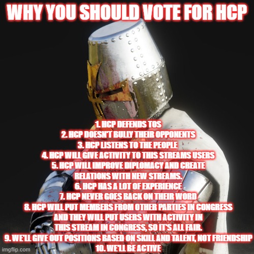 Paladin | 1. HCP DEFENDS TOS
2. HCP DOESN'T BULLY THEIR OPPONENTS
3. HCP LISTENS TO THE PEOPLE 
4. HCP WILL GIVE ACTIVITY TO THIS STREAMS USERS
5. HCP WILL IMPROVE DIPLOMACY AND CREATE RELATIONS WITH NEW STREAMS.
6. HCP HAS A LOT OF EXPERIENCE
7. HCP NEVER GOES BACK ON THEIR WORD
8. HCP WILL PUT MEMBERS FROM OTHER PARTIES IN CONGRESS AND THEY WILL PUT USERS WITH ACTIVITY IN THIS STREAM IN CONGRESS, SO IT'S ALL FAIR.
9. WE'LL GIVE OUT POSITIONS BASED ON SKILL AND TALENT, NOT FRIENDSHIP
10. WE'LL BE ACTIVE; WHY YOU SHOULD VOTE FOR HCP | image tagged in paladin | made w/ Imgflip meme maker