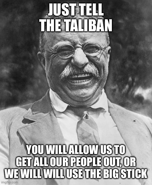 Teddy says Joe needs to grow a set NOW! | JUST TELL THE TALIBAN; YOU WILL ALLOW US TO GET ALL OUR PEOPLE OUT, OR WE WILL WILL USE THE BIG STICK | image tagged in teddy roosevelt,big stick,use it | made w/ Imgflip meme maker