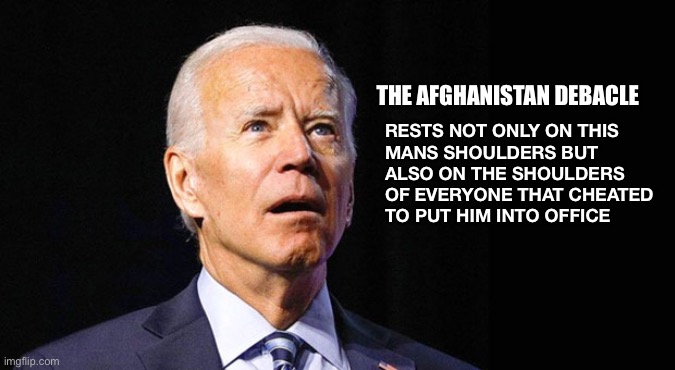 Confused joe biden | THE AFGHANISTAN DEBACLE; RESTS NOT ONLY ON THIS 
MANS SHOULDERS BUT 
ALSO ON THE SHOULDERS 
OF EVERYONE THAT CHEATED 
TO PUT HIM INTO OFFICE | image tagged in confused joe biden | made w/ Imgflip meme maker