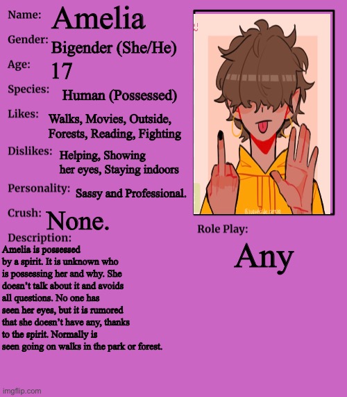 New main oc, Amelia. |  Amelia; Bigender (She/He); 17; Human (Possessed); Walks, Movies, Outside, Forests, Reading, Fighting; Helping, Showing her eyes, Staying indoors; Sassy and Professional. None. Any; Amelia is possessed by a spirit. It is unknown who is possessing her and why. She doesn’t talk about it and avoids all questions. No one has seen her eyes, but it is rumored that she doesn’t have any, thanks to the spirit. Normally is seen going on walks in the park or forest. | image tagged in rp stream oc showcase | made w/ Imgflip meme maker