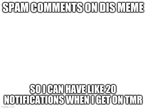 not begging btw | SPAM COMMENTS ON DIS MEME; SO I CAN HAVE LIKE 20 NOTIFICATIONS WHEN I GET ON TMR | image tagged in blank white template | made w/ Imgflip meme maker
