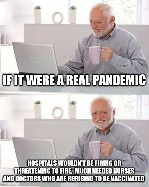 Fake pandemic | IF IT WERE A REAL PANDEMIC; HOSPITALS WOULDN'T BE FIRING OR THREATENING TO FIRE,  MUCH NEEDED NURSES AND DOCTORS WHO ARE REFUSING TO BE VACCINATED | image tagged in hide the pain harold,tyranny,doctors,nurses,covid,vaccine | made w/ Imgflip meme maker