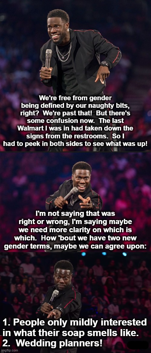 NOT an actual Kevin Hart act.  I'm just a fan! | We're free from gender being defined by our naughty bits, right?  We're past that!  But there's some confusion now.  The last Walmart I was in had taken down the signs from the restrooms.  So I had to peek in both sides to see what was up! I'm not saying that was right or wrong, I'm saying maybe we need more clarity on which is which.  How 'bout we have two new gender terms, maybe we can agree upon:; 1. People only mildly interested
in what their soap smells like.
2.  Wedding planners! | image tagged in memes,kevin hart,genders,soap,wedding planners | made w/ Imgflip meme maker