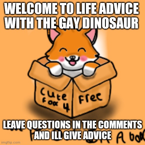 Hi | WELCOME TO LIFE ADVICE 
WITH THE GAY DINOSAUR; LEAVE QUESTIONS IN THE COMMENTS
AND ILL GIVE ADVICE | image tagged in yourlocalgaydinosaur | made w/ Imgflip meme maker