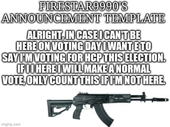 Firestar9990 announcement template (better) | ALRIGHT, IN CASE I CAN'T BE HERE ON VOTING DAY I WANT E TO SAY I'M VOTING FOR HCP THIS ELECTION. IF I I HERE I WILL MAKE A NORMAL VOTE, ONLY COUNT THIS IF I'M NOT HERE. | image tagged in firestar9990 announcement template better | made w/ Imgflip meme maker