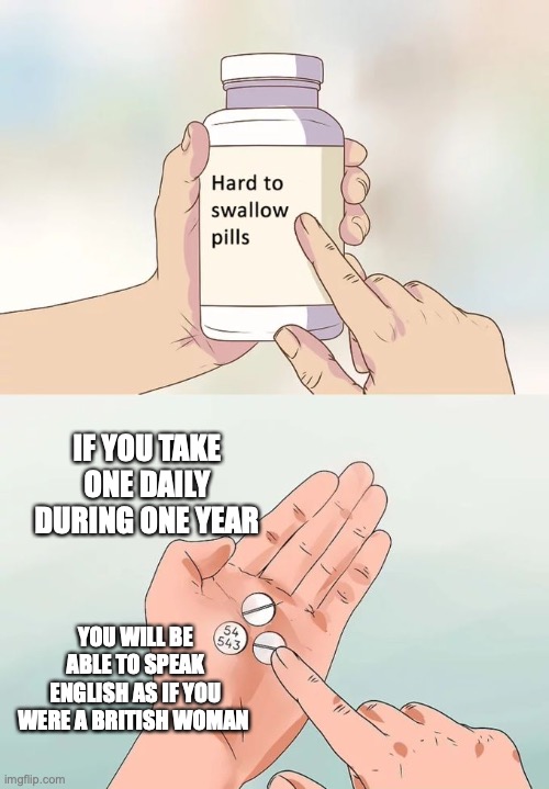 Hard To Swallow Pills | IF YOU TAKE ONE DAILY DURING ONE YEAR; YOU WILL BE ABLE TO SPEAK ENGLISH AS IF YOU WERE A BRITISH WOMAN | image tagged in memes,hard to swallow pills | made w/ Imgflip meme maker