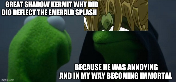 Kermit asks shadow kermit a question part 2 | GREAT SHADOW KERMIT WHY DID DIO DEFLECT THE EMERALD SPLASH; BECAUSE HE WAS ANNOYING AND IN MY WAY BECOMING IMMORTAL | image tagged in memes,evil kermit | made w/ Imgflip meme maker