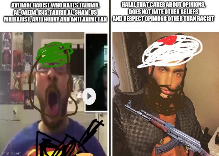 when moment | HALAL THAT CARES ABOUT OPINIONS, DOES NOT HATE OTHER BELIEFS AND RESPECT OPINIONS OTHER THAN RACIST; AVERAGE RACIST WHO HATES TALIBAN, AL-QAEDA, ISIS, TAHRIR AL-SHAM, US MILITARIST, ANTI HORNY AND ANTI ANIME FAN | image tagged in average fan vs average enjoyer,halal | made w/ Imgflip meme maker