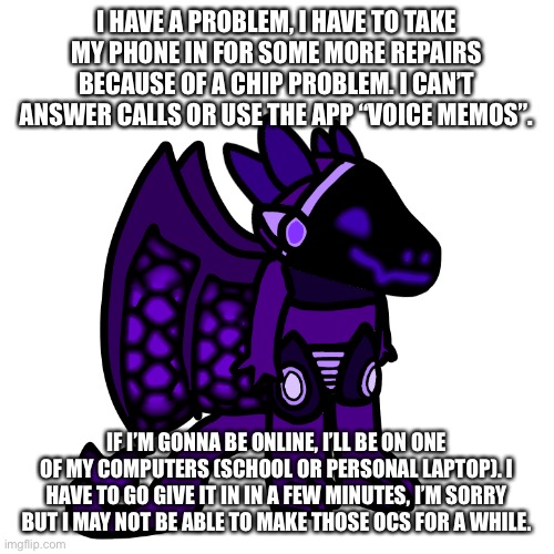 I HAVE A PROBLEM, I HAVE TO TAKE MY PHONE IN FOR SOME MORE REPAIRS BECAUSE OF A CHIP PROBLEM. I CAN’T ANSWER CALLS OR USE THE APP “VOICE MEMOS”. IF I’M GONNA BE ONLINE, I’LL BE ON ONE OF MY COMPUTERS (SCHOOL OR PERSONAL LAPTOP). I HAVE TO GO GIVE IT IN IN A FEW MINUTES, I’M SORRY BUT I MAY NOT BE ABLE TO MAKE THOSE OCS FOR A WHILE. | made w/ Imgflip meme maker