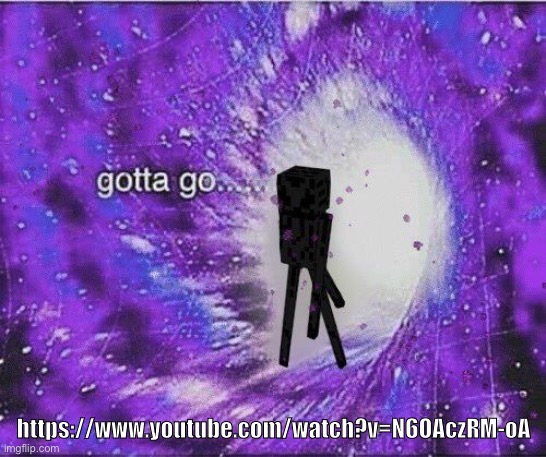 h | https://www.youtube.com/watch?v=N6OAczRM-oA | image tagged in gotta go | made w/ Imgflip meme maker