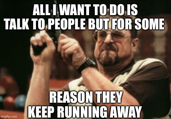 Am I The Only One Around Here | ALL I WANT TO DO IS TALK TO PEOPLE BUT FOR SOME; REASON THEY KEEP RUNNING AWAY | image tagged in memes,am i the only one around here | made w/ Imgflip meme maker