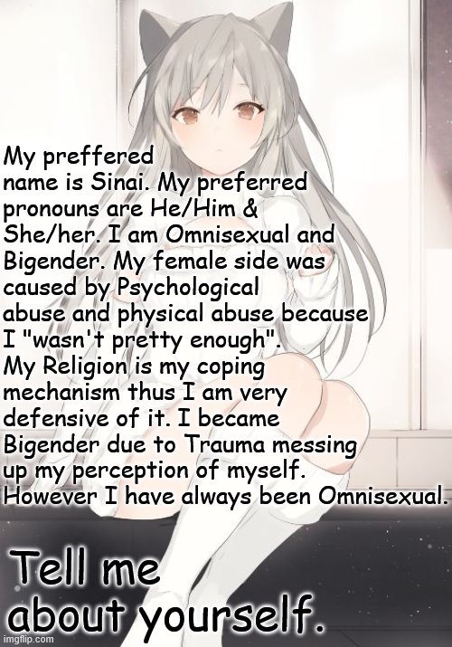 Tell me about yourself. | My preffered name is Sinai. My preferred pronouns are He/Him & She/her. I am Omnisexual and Bigender. My female side was caused by Psychological abuse and physical abuse because I "wasn't pretty enough". My Religion is my coping mechanism thus I am very defensive of it. I became Bigender due to Trauma messing up my perception of myself. However I have always been Omnisexual. Tell me about yourself. | image tagged in neko anime girl,lgbtq,getting to know you | made w/ Imgflip meme maker