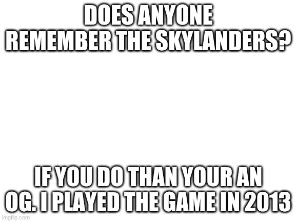 Blank White Template | DOES ANYONE REMEMBER THE SKYLANDERS? IF YOU DO THAN YOUR AN OG. I PLAYED THE GAME IN 2013 | image tagged in blank white template | made w/ Imgflip meme maker