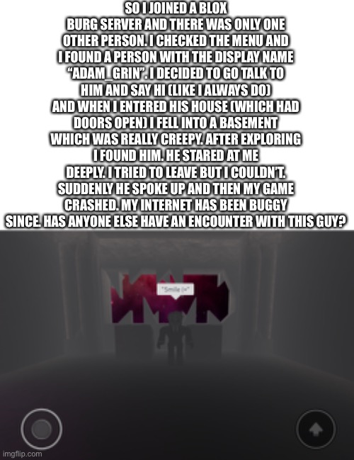 SO I JOINED A BLOX BURG SERVER AND THERE WAS ONLY ONE OTHER PERSON. I CHECKED THE MENU AND I FOUND A PERSON WITH THE DISPLAY NAME “ADAM_GRIN”. I DECIDED TO GO TALK TO HIM AND SAY HI (LIKE I ALWAYS DO) AND WHEN I ENTERED HIS HOUSE (WHICH HAD DOORS OPEN) I FELL INTO A BASEMENT WHICH WAS REALLY CREEPY. AFTER EXPLORING I FOUND HIM. HE STARED AT ME DEEPLY. I TRIED TO LEAVE BUT I COULDN’T. SUDDENLY HE SPOKE UP AND THEN MY GAME CRASHED. MY INTERNET HAS BEEN BUGGY SINCE. HAS ANYONE ELSE HAVE AN ENCOUNTER WITH THIS GUY? | made w/ Imgflip meme maker