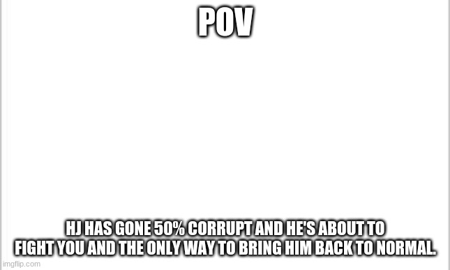 You're oc can have powers but they can't be OP | POV; HJ HAS GONE 50% CORRUPT AND HE'S ABOUT TO FIGHT YOU AND THE ONLY WAY TO BRING HIM BACK TO NORMAL. | image tagged in white background | made w/ Imgflip meme maker